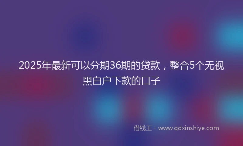2025年最新可以分期36期的贷款，整合5个无视黑白户下款的口子