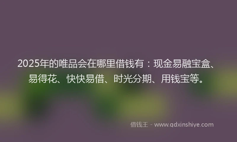 2025年的唯品会在哪里借钱有：现金易融宝盒、易得花、快快易借、时光分期、用钱宝等。