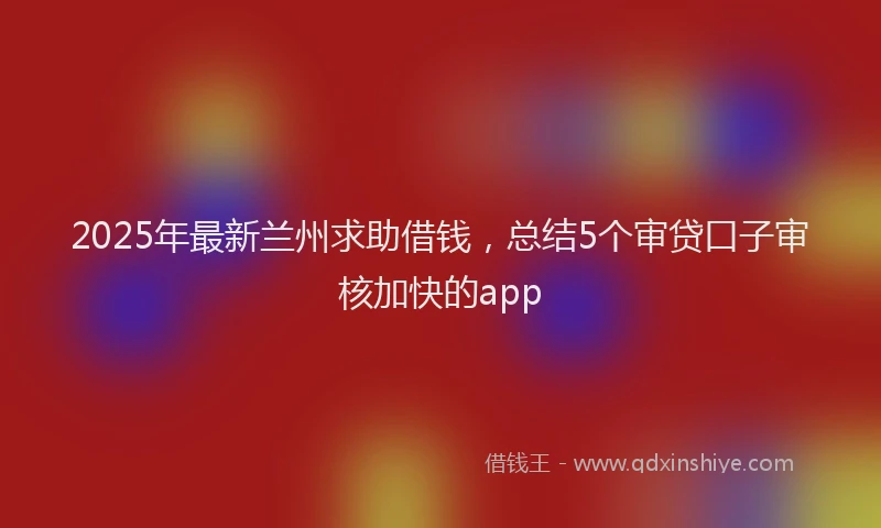 2025年最新兰州求助借钱，总结5个审贷口子审核加快的app