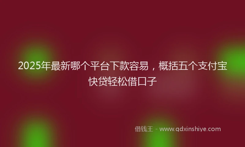 2025年最新哪个平台下款容易，概括五个支付宝快贷轻松借口子
