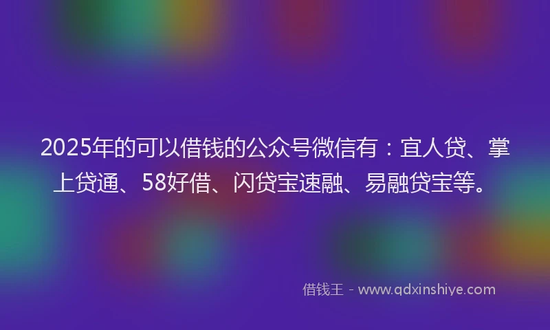 2025年的可以借钱的公众号微信有：宜人贷、掌上贷通、58好借、闪贷宝速融、易融贷宝等。