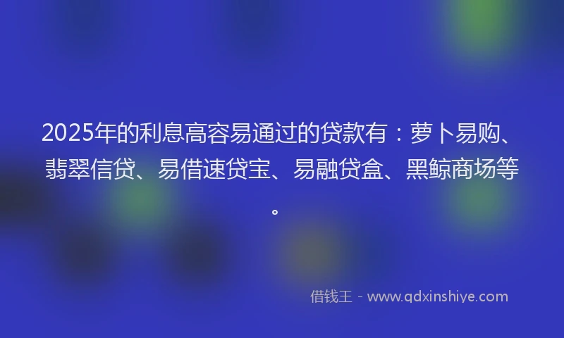 2025年的利息高容易通过的贷款有：萝卜易购、翡翠信贷、易借速贷宝、易融贷盒、黑鲸商场等。