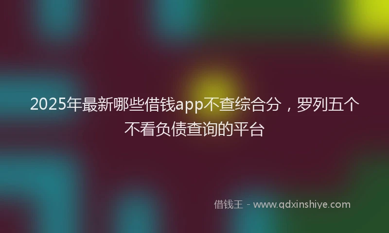2025年最新哪些借钱app不查综合分，罗列五个不看负债查询的平台