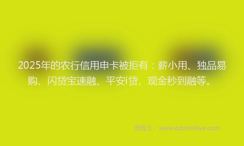 2025年的农行信用申卡被拒有：薪小用、独品易购、闪贷宝速融、平安i贷、现金秒到融等。