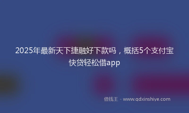 2025年最新天下捷融好下款吗，概括5个支付宝快贷轻松借app