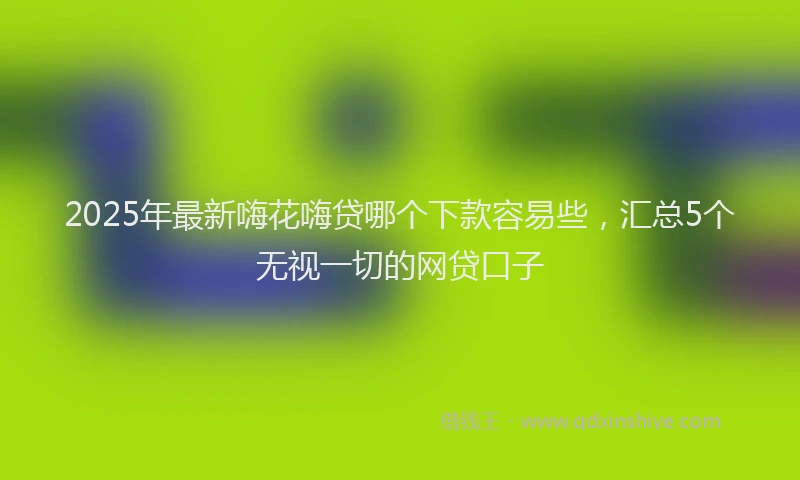 2025年最新嗨花嗨贷哪个下款容易些，汇总5个无视一切的网贷口子