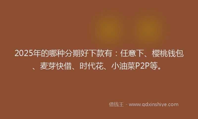 2025年的哪种分期好下款有：任意下、樱桃钱包、麦芽快借、时代花、小油菜P2P等。
