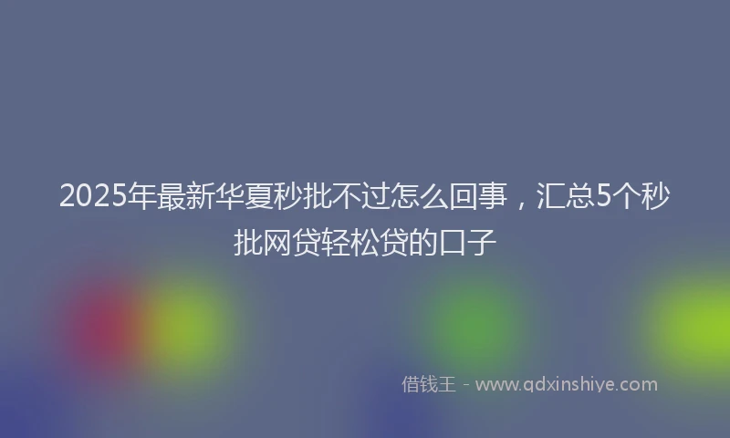 2025年最新华夏秒批不过怎么回事，汇总5个秒批网贷轻松贷的口子