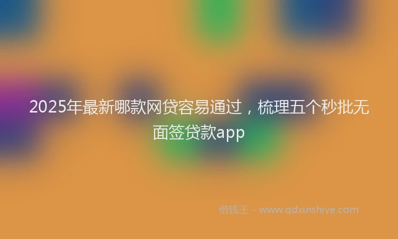 2025年最新哪款网贷容易通过，梳理五个秒批无面签贷款app