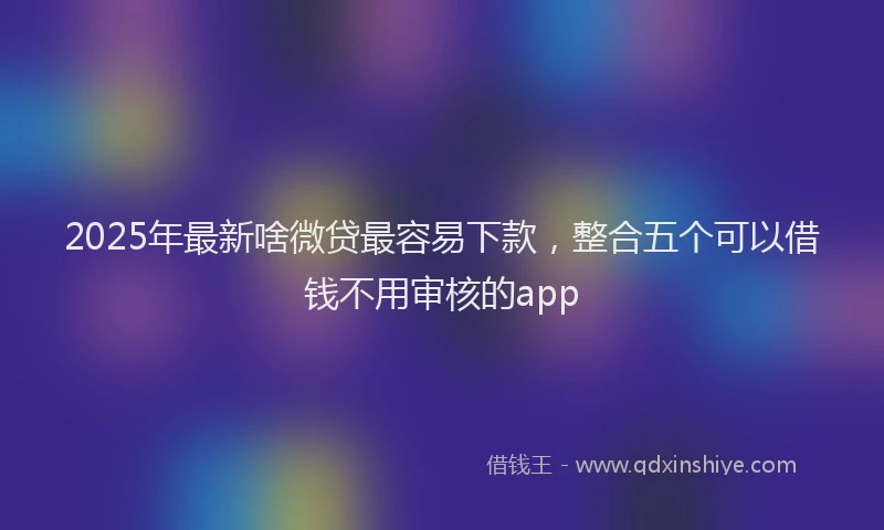 2025年最新啥微贷最容易下款，整合五个可以借钱不用审核的app