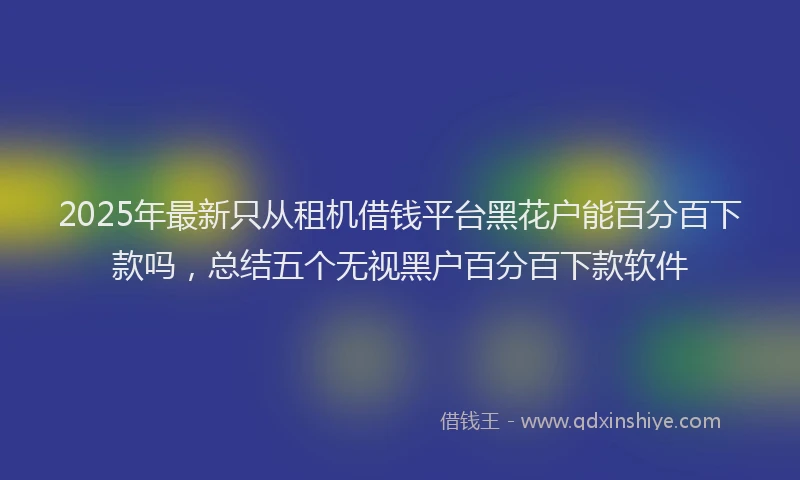 2025年最新只从租机借钱平台黑花户能百分百下款吗，总结五个无视黑户百分百下款软件