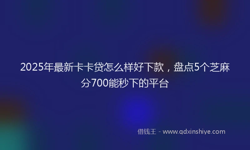 2025年最新卡卡贷怎么样好下款，盘点5个芝麻分700能秒下的平台