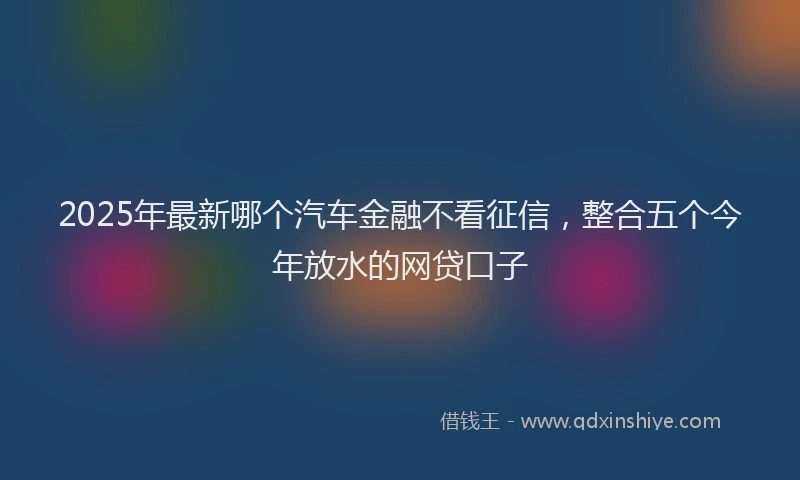 2025年最新哪个汽车金融不看征信，整合五个今年放水的网贷口子