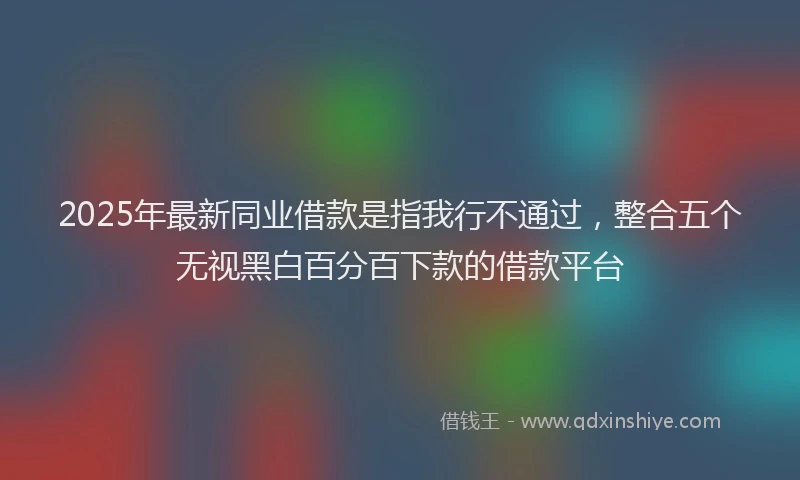2025年最新同业借款是指我行不通过，整合五个无视黑白百分百下款的借款平台