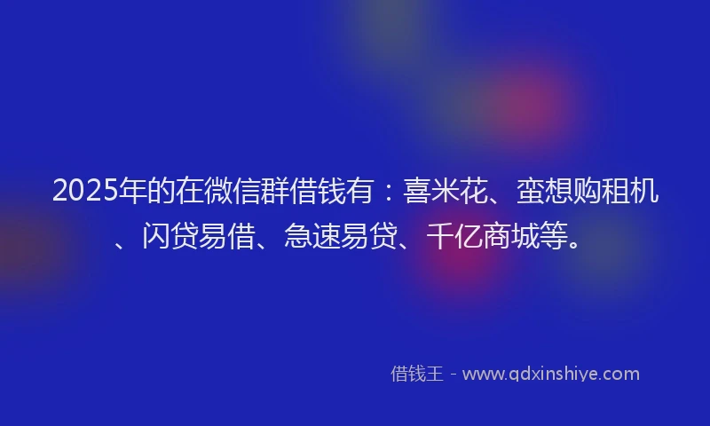 2025年的在微信群借钱有：喜米花、蛮想购租机、闪贷易借、急速易贷、千亿商城等。