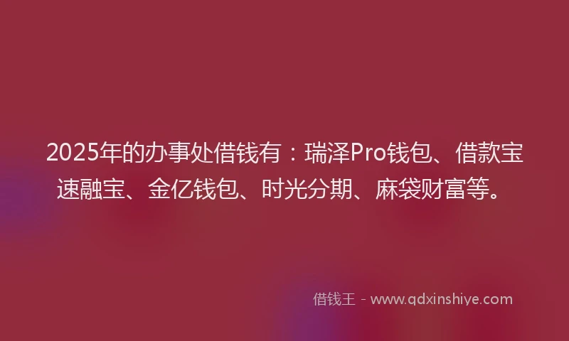 2025年的办事处借钱有：瑞泽Pro钱包、借款宝速融宝、金亿钱包、时光分期、麻袋财富等。