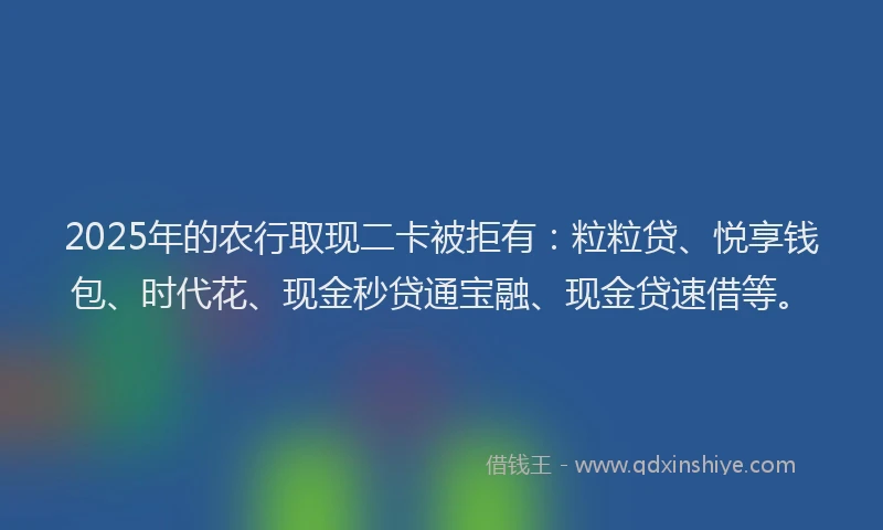 2025年的农行取现二卡被拒有：粒粒贷、悦享钱包、时代花、现金秒贷通宝融、现金贷速借等。