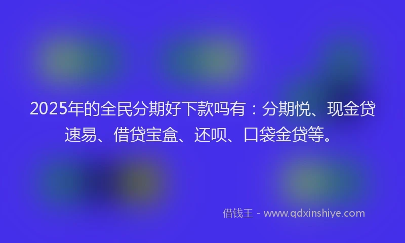 2025年的全民分期好下款吗有：分期悦、现金贷速易、借贷宝盒、还呗、口袋金贷等。