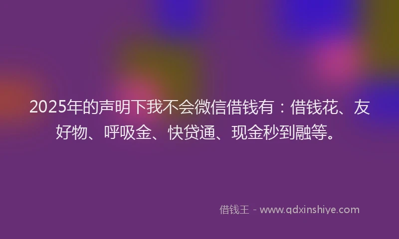 2025年的声明下我不会微信借钱有：借钱花、友好物、呼吸金、快贷通、现金秒到融等。