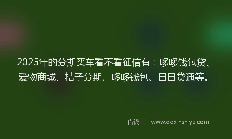 2025年的分期买车看不看征信有：哆哆钱包贷、爱物商城、桔子分期、哆哆钱包、日日贷通等。