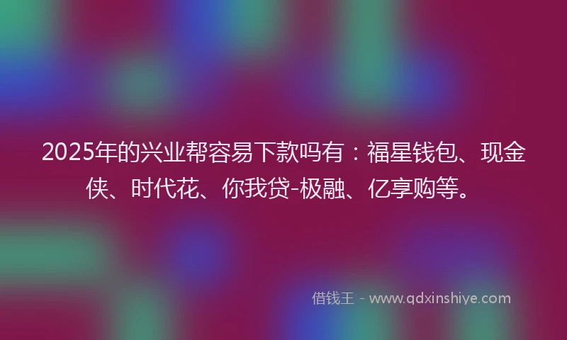 2025年的兴业帮容易下款吗有：福星钱包、现金侠、时代花、你我贷-极融、亿享购等。