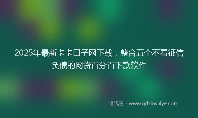 2025年最新卡卡口子网下载，整合五个不看征信负债的网贷百分百下款软件