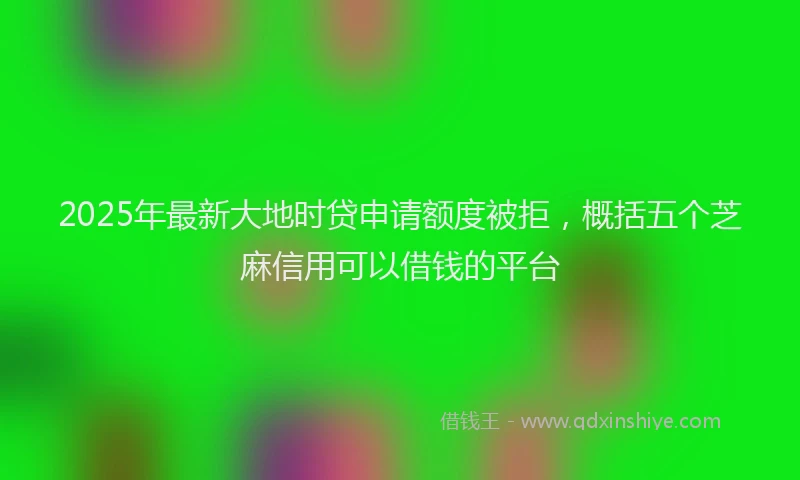 2025年最新大地时贷申请额度被拒，概括五个芝麻信用可以借钱的平台