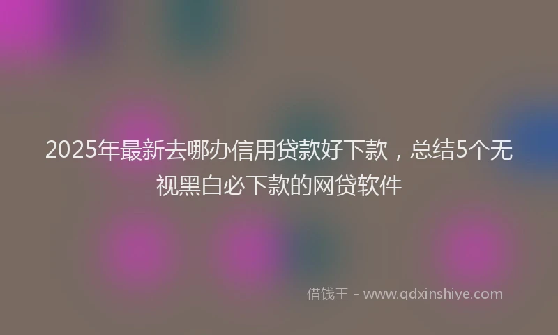 2025年最新去哪办信用贷款好下款，总结5个无视黑白必下款的网贷软件