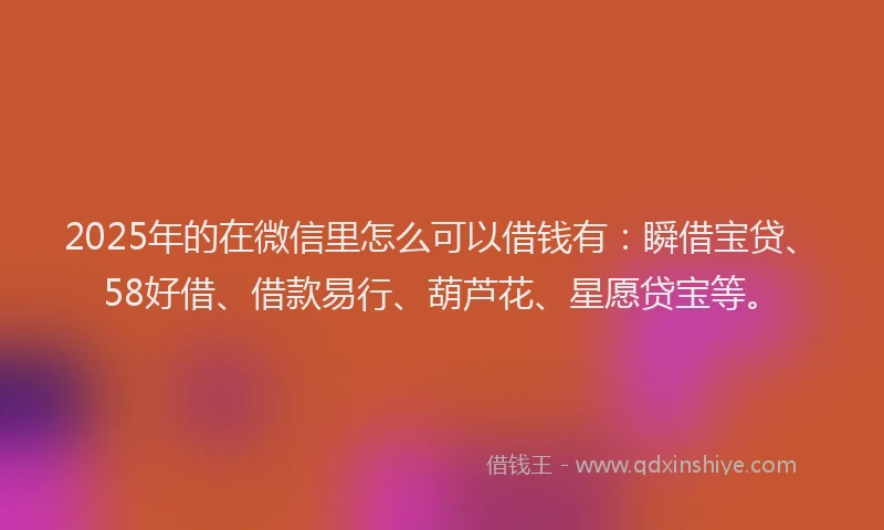 2025年的在微信里怎么可以借钱有：瞬借宝贷、58好借、借款易行、葫芦花、星愿贷宝等。