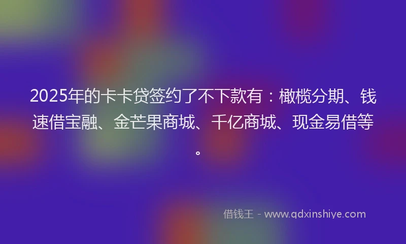 2025年的卡卡贷签约了不下款有：橄榄分期、钱速借宝融、金芒果商城、千亿商城、现金易借等。