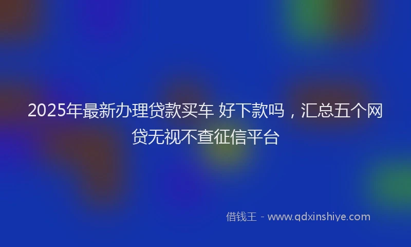 2025年最新办理贷款买车 好下款吗，汇总五个网贷无视不查征信平台