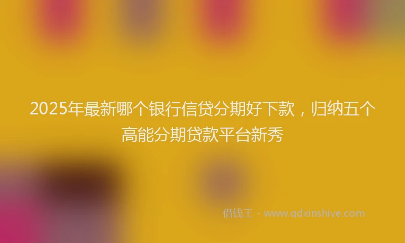 2025年最新哪个银行信贷分期好下款，归纳五个高能分期贷款平台新秀