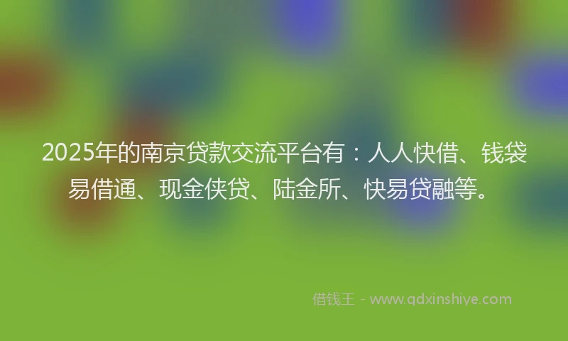 2025年的南京贷款交流平台有：人人快借、钱袋易借通、现金侠贷、陆金所、快易贷融等。