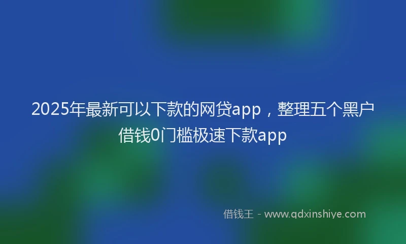 2025年最新可以下款的网贷app，整理五个黑户借钱0门槛极速下款app