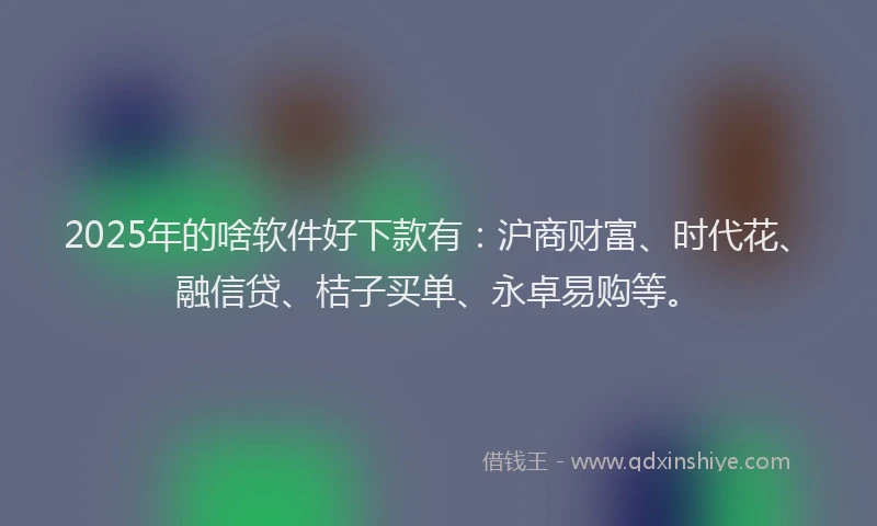 2025年的啥软件好下款有：沪商财富、时代花、融信贷、桔子买单、永卓易购等。