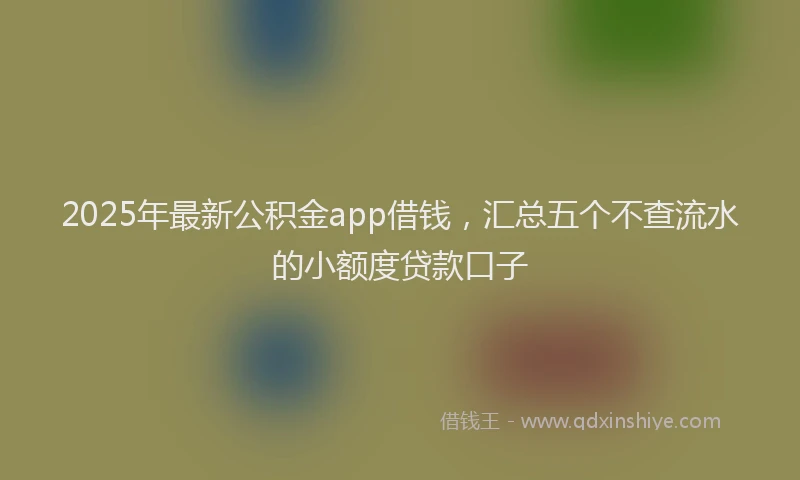 2025年最新公积金app借钱，汇总五个不查流水的小额度贷款口子