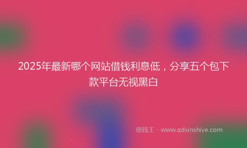 2025年最新哪个网站借钱利息低，分享五个包下款平台无视黑白