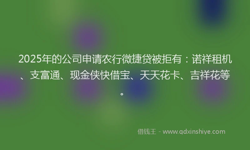 2025年的公司申请农行微捷贷被拒有：诺祥租机、支富通、现金侠快借宝、天天花卡、吉祥花等。