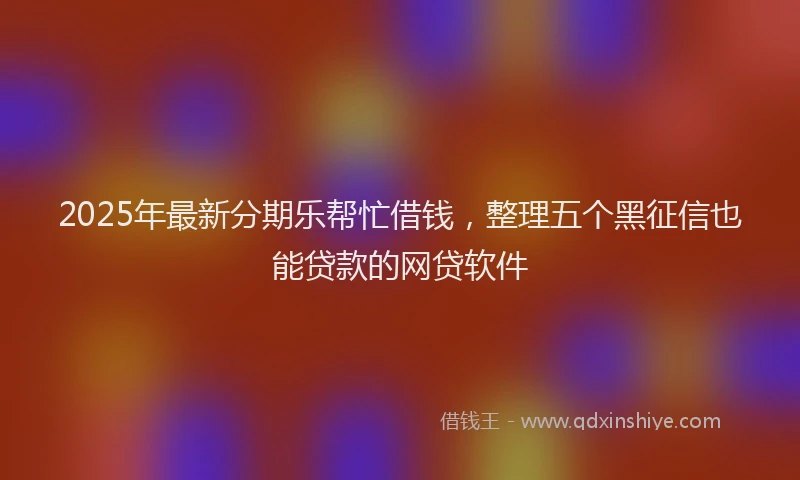 2025年最新分期乐帮忙借钱，整理五个黑征信也能贷款的网贷软件