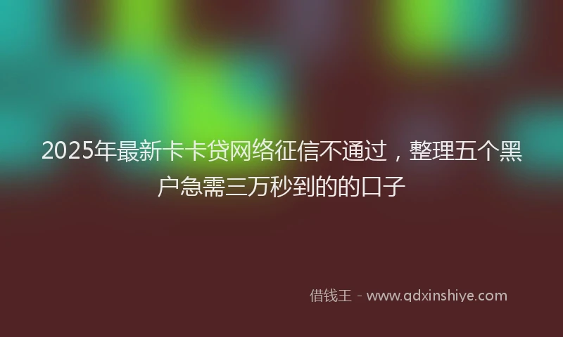 2025年最新卡卡贷网络征信不通过，整理五个黑户急需三万秒到的的口子