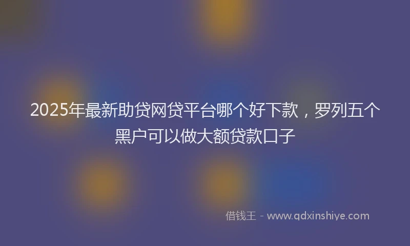 2025年最新助贷网贷平台哪个好下款，罗列五个黑户可以做大额贷款口子