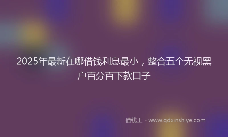 2025年最新在哪借钱利息最小，整合五个无视黑户百分百下款口子