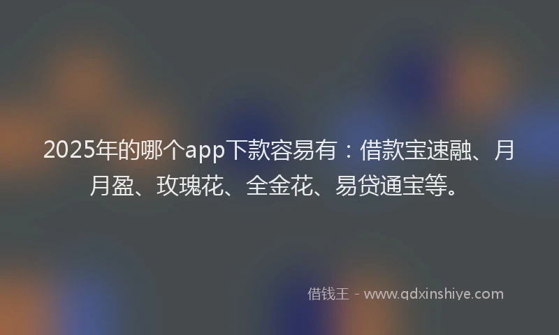 2025年的哪个app下款容易有：借款宝速融、月月盈、玫瑰花、全金花、易贷通宝等。