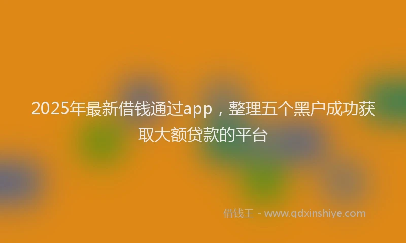 2025年最新借钱通过app，整理五个黑户成功获取大额贷款的平台