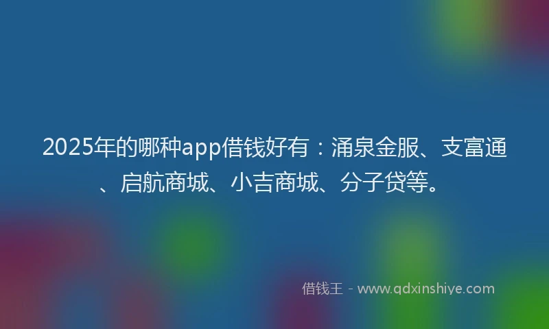 2025年的哪种app借钱好有：涌泉金服、支富通、启航商城、小吉商城、分子贷等。