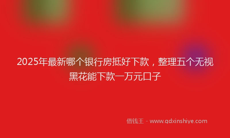 2025年最新哪个银行房抵好下款，整理五个无视黑花能下款一万元口子