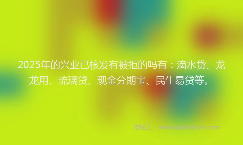 2025年的兴业已核发有被拒的吗有：滴水贷、龙龙用、琉璃贷、现金分期宝、民生易贷等。