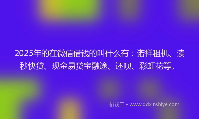 2025年的在微信借钱的叫什么有：诺祥租机、读秒快贷、现金易贷宝融途、还呗、彩虹花等。