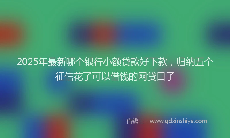 2025年最新哪个银行小额贷款好下款，归纳五个征信花了可以借钱的网贷口子