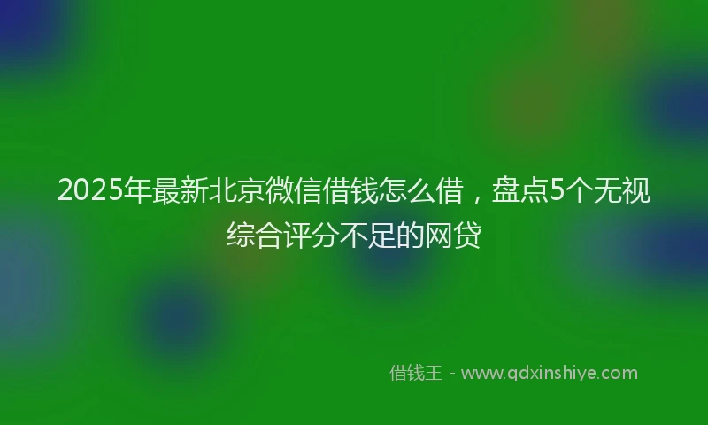 2025年最新北京微信借钱怎么借，盘点5个无视综合评分不足的网贷